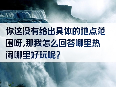 你这没有给出具体的地点范围呀，那我怎么回答哪里热闹哪里好玩呢？