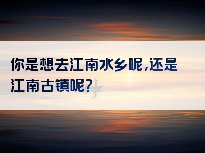 你是想去江南水乡呢，还是江南古镇呢？