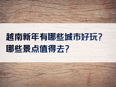 越南新年有哪些城市好玩？哪些景点值得去？
