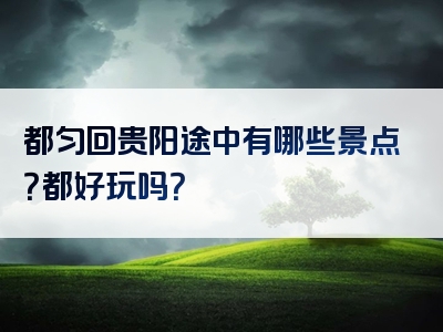 都匀回贵阳途中有哪些景点？都好玩吗？