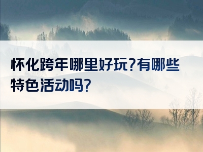 怀化跨年哪里好玩？有哪些特色活动吗？