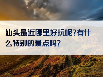 汕头最近哪里好玩呢？有什么特别的景点吗？