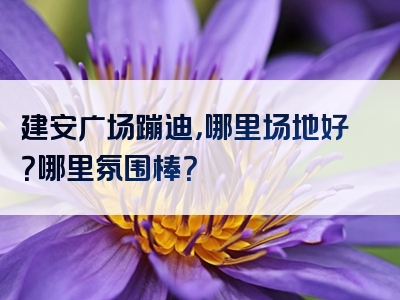 建安广场蹦迪，哪里场地好？哪里氛围棒？