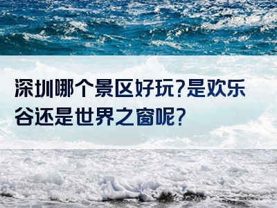 深圳哪个景区好玩？是欢乐谷还是世界之窗呢？