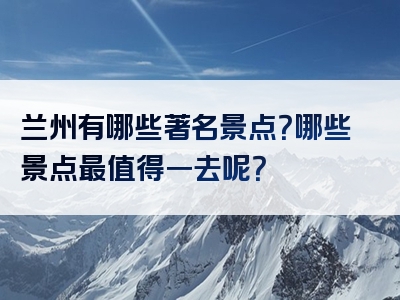 兰州有哪些著名景点？哪些景点最值得一去呢？