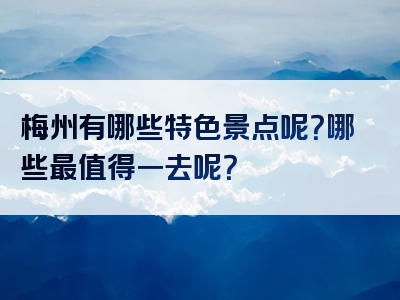 梅州有哪些特色景点呢？哪些最值得一去呢？