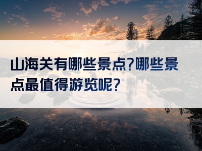 山海关有哪些景点？哪些景点最值得游览呢？