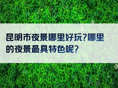 昆明市夜景哪里好玩？哪里的夜景最具特色呢？