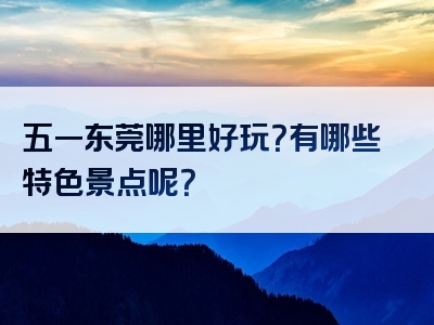 五一东莞哪里好玩？有哪些特色景点呢？