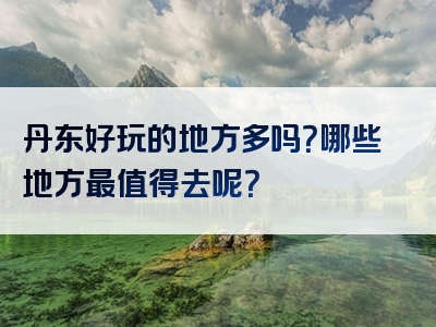 丹东好玩的地方多吗？哪些地方最值得去呢？
