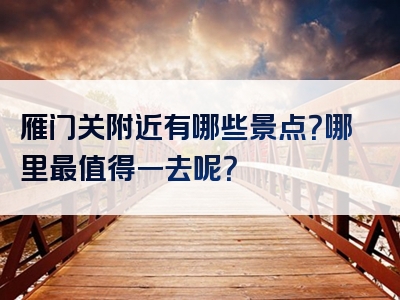 雁门关附近有哪些景点？哪里最值得一去呢？