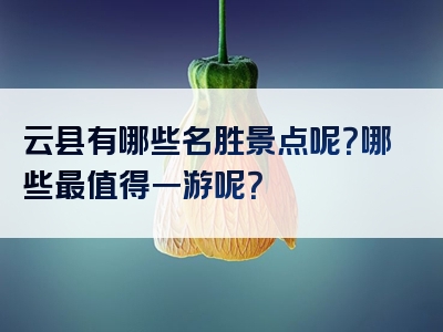 云县有哪些名胜景点呢？哪些最值得一游呢？