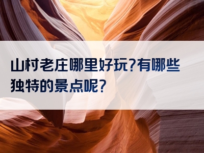 山村老庄哪里好玩？有哪些独特的景点呢？