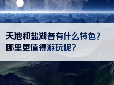 天池和盐湖各有什么特色？哪里更值得游玩呢？