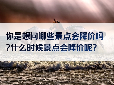 你是想问哪些景点会降价吗？什么时候景点会降价呢？
