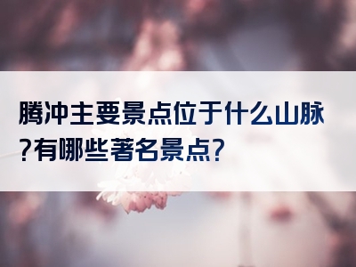 腾冲主要景点位于什么山脉？有哪些著名景点？