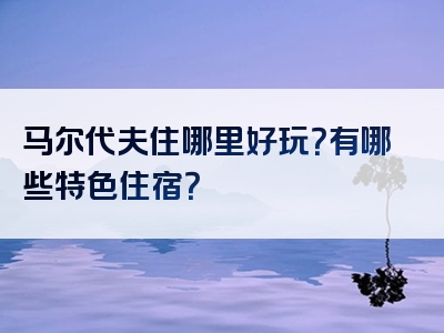 马尔代夫住哪里好玩？有哪些特色住宿？
