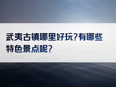 武夷古镇哪里好玩？有哪些特色景点呢？