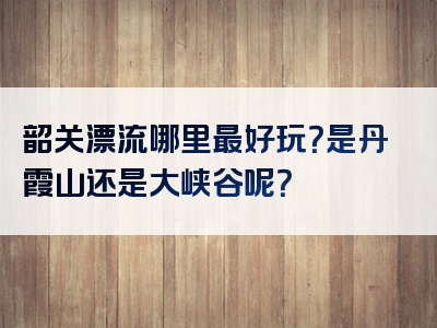 韶关漂流哪里最好玩？是丹霞山还是大峡谷呢？