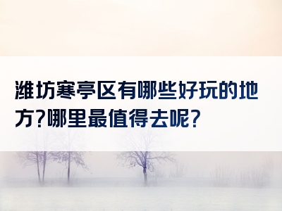 潍坊寒亭区有哪些好玩的地方？哪里最值得去呢？