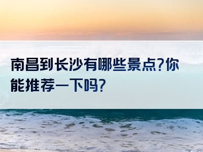南昌到长沙有哪些景点？你能推荐一下吗？