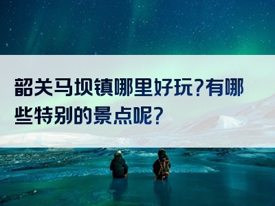 韶关马坝镇哪里好玩？有哪些特别的景点呢？