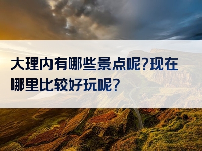 大理内有哪些景点呢？现在哪里比较好玩呢？