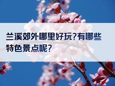 兰溪郊外哪里好玩？有哪些特色景点呢？
