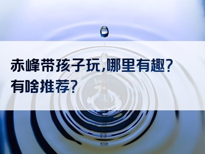 赤峰带孩子玩，哪里有趣？有啥推荐？