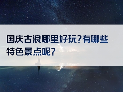 国庆古浪哪里好玩？有哪些特色景点呢？