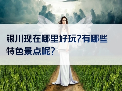 银川现在哪里好玩？有哪些特色景点呢？