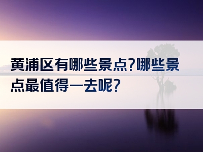 黄浦区有哪些景点？哪些景点最值得一去呢？