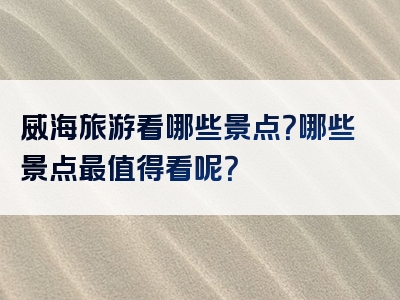 威海旅游看哪些景点？哪些景点最值得看呢？