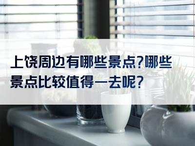 上饶周边有哪些景点？哪些景点比较值得一去呢？