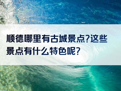 顺德哪里有古城景点？这些景点有什么特色呢？