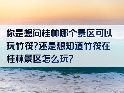 你是想问桂林哪个景区可以玩竹筏？还是想知道竹筏在桂林景区怎么玩？