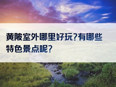 黄陂室外哪里好玩？有哪些特色景点呢？