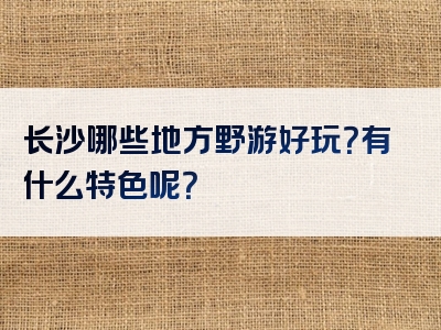 长沙哪些地方野游好玩？有什么特色呢？