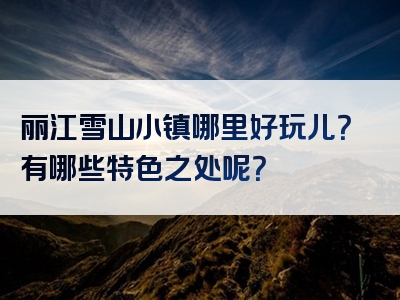 丽江雪山小镇哪里好玩儿？有哪些特色之处呢？
