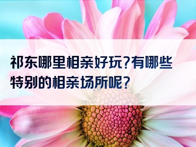 祁东哪里相亲好玩？有哪些特别的相亲场所呢？