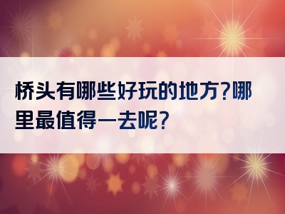桥头有哪些好玩的地方？哪里最值得一去呢？