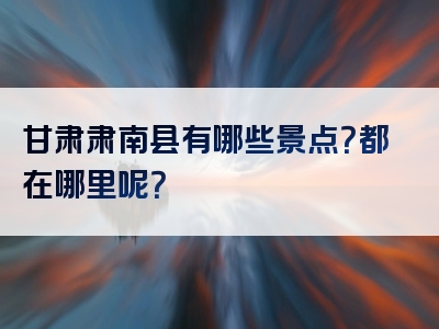 甘肃肃南县有哪些景点？都在哪里呢？