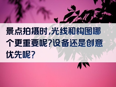 景点拍摄时，光线和构图哪个更重要呢？设备还是创意优先呢？
