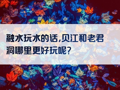 融水玩水的话，贝江和老君洞哪里更好玩呢？