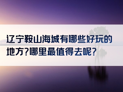 辽宁鞍山海城有哪些好玩的地方？哪里最值得去呢？