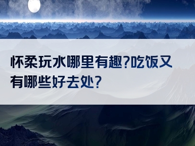 怀柔玩水哪里有趣？吃饭又有哪些好去处？