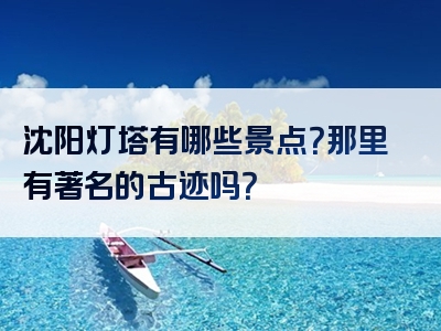沈阳灯塔有哪些景点？那里有著名的古迹吗？