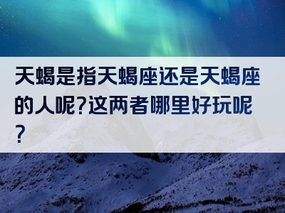 天蝎是指天蝎座还是天蝎座的人呢？这两者哪里好玩呢？