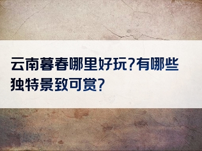 云南暮春哪里好玩？有哪些独特景致可赏？