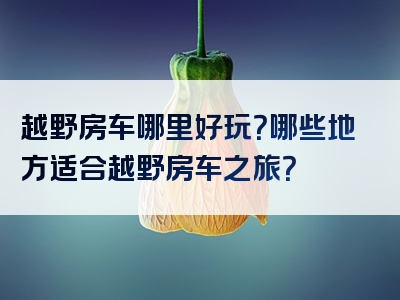 越野房车哪里好玩？哪些地方适合越野房车之旅？